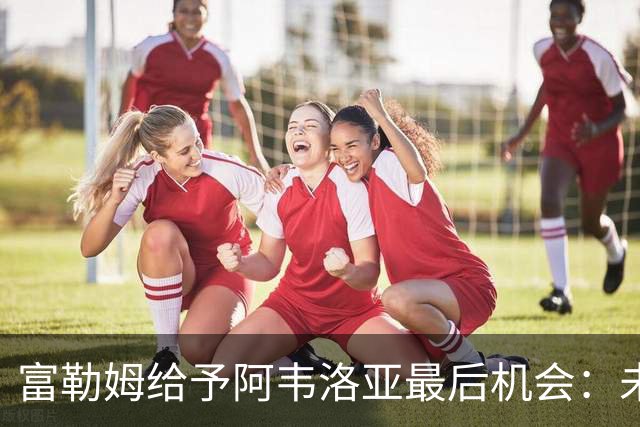 富勒姆给予阿韦洛亚最后机会：未来两场比赛决定命运